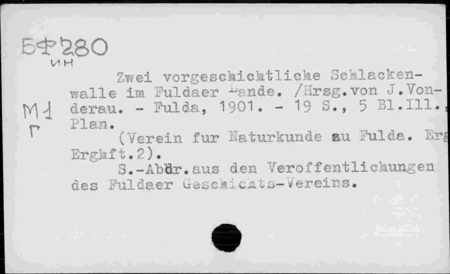 ﻿И H
Zwei vorgeschichtliche Schlackenwalle im Fuldaer ^ande. /Hrsg.von J.Von-MJ derau. - Fulda, 1901. - 19 S., 5 Bl.111.
p Plan.
'	(Verein fur Naturkunde au Fulda. Er
Erghf t. 2 ).
S.-Abür.aus den Veröffentlichungen des Fuldaer uesckic^ts-Vereins.